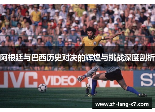 阿根廷与巴西历史对决的辉煌与挑战深度剖析