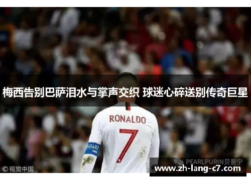 梅西告别巴萨泪水与掌声交织 球迷心碎送别传奇巨星