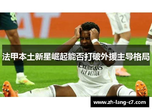 法甲本土新星崛起能否打破外援主导格局