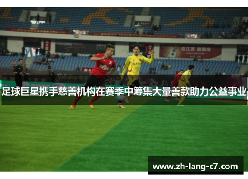 足球巨星携手慈善机构在赛季中筹集大量善款助力公益事业 足球巨星携手慈善机构在赛季中筹集大量善款助力公益事业