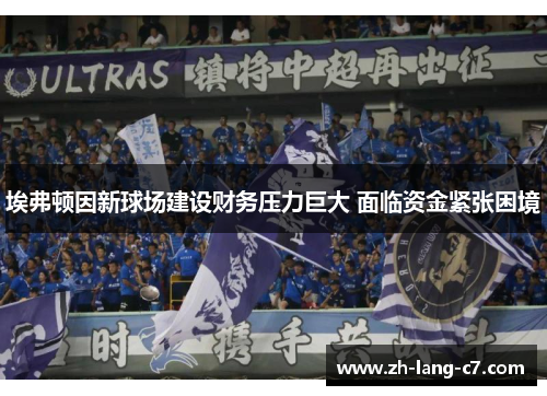 埃弗顿因新球场建设财务压力巨大 面临资金紧张困境