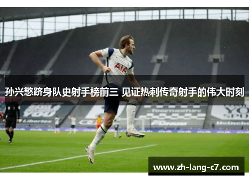 孙兴慜跻身队史射手榜前三 见证热刺传奇射手的伟大时刻