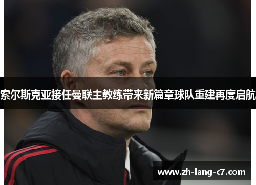 索尔斯克亚接任曼联主教练带来新篇章球队重建再度启航 索尔斯克亚接任曼联主教练带来新篇章球队重建再度启航