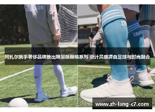 阿扎尔携手奢侈品牌推出限量版服装系列 设计灵感源自足球与时尚融合