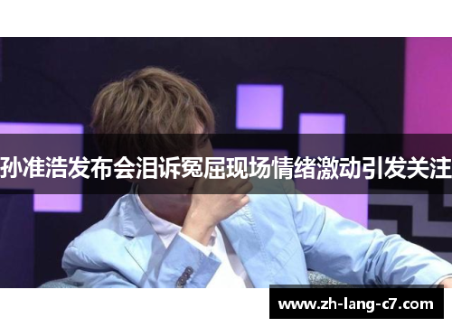 孙准浩发布会泪诉冤屈现场情绪激动引发关注